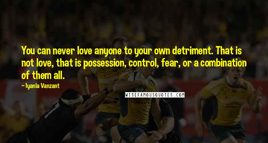 Iyanla Vanzant Quotes: You can never love anyone to your own detriment. That is not love, that is possession, control, fear, or a combination of them all.