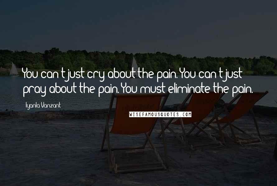 Iyanla Vanzant Quotes: You can't just cry about the pain. You can't just pray about the pain. You must eliminate the pain.