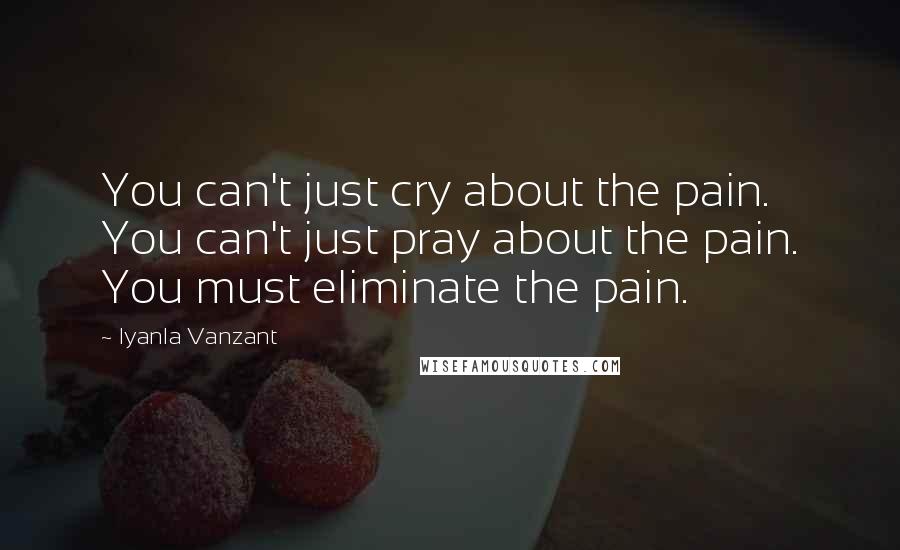 Iyanla Vanzant Quotes: You can't just cry about the pain. You can't just pray about the pain. You must eliminate the pain.