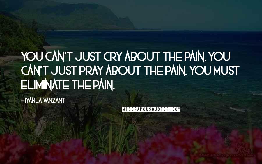 Iyanla Vanzant Quotes: You can't just cry about the pain. You can't just pray about the pain. You must eliminate the pain.