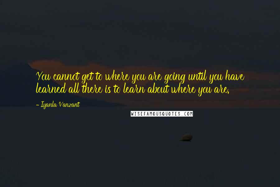 Iyanla Vanzant Quotes: You cannot get to where you are going until you have learned all there is to learn about where you are.