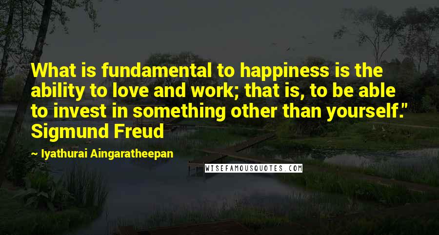 Iyathurai Aingaratheepan Quotes: What is fundamental to happiness is the ability to love and work; that is, to be able to invest in something other than yourself." Sigmund Freud