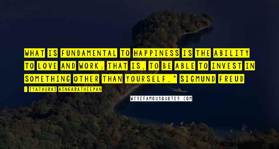 Iyathurai Aingaratheepan Quotes: What is fundamental to happiness is the ability to love and work; that is, to be able to invest in something other than yourself." Sigmund Freud