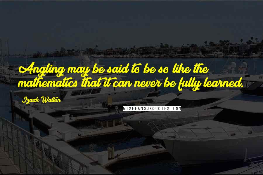 Izaak Walton Quotes: Angling may be said to be so like the mathematics that it can never be fully learned.