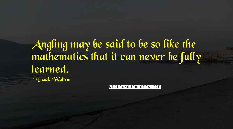 Izaak Walton Quotes: Angling may be said to be so like the mathematics that it can never be fully learned.