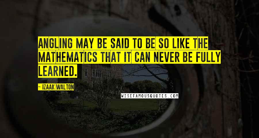 Izaak Walton Quotes: Angling may be said to be so like the mathematics that it can never be fully learned.