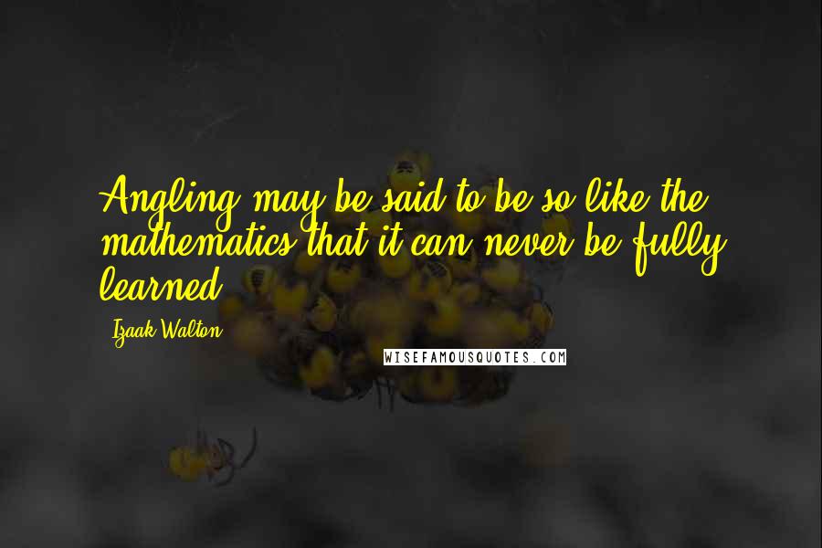 Izaak Walton Quotes: Angling may be said to be so like the mathematics that it can never be fully learned.