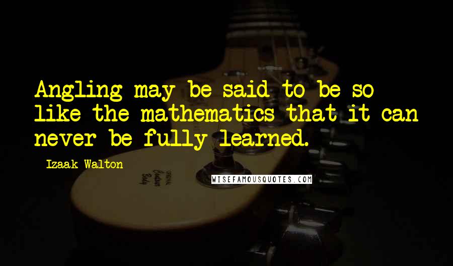 Izaak Walton Quotes: Angling may be said to be so like the mathematics that it can never be fully learned.