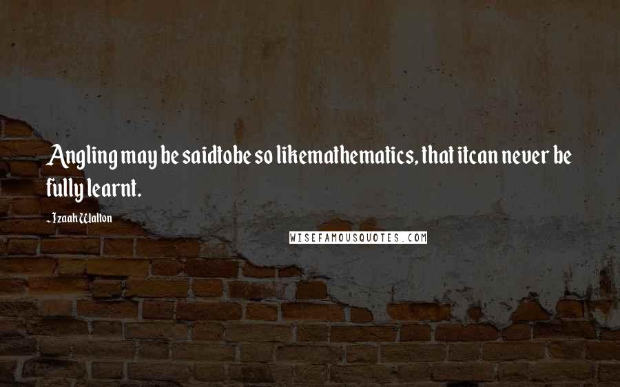 Izaak Walton Quotes: Angling may be saidtobe so likemathematics, that itcan never be fully learnt.