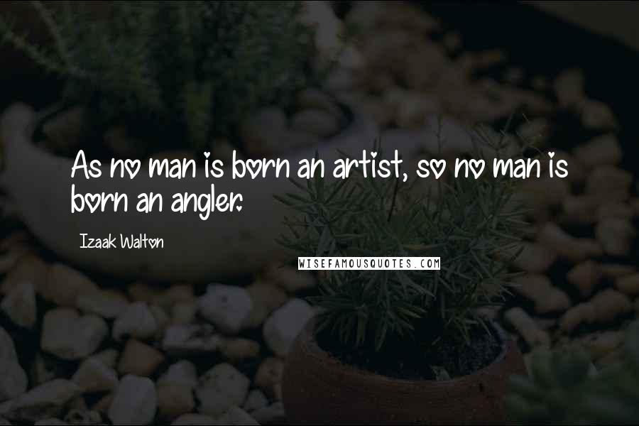 Izaak Walton Quotes: As no man is born an artist, so no man is born an angler.