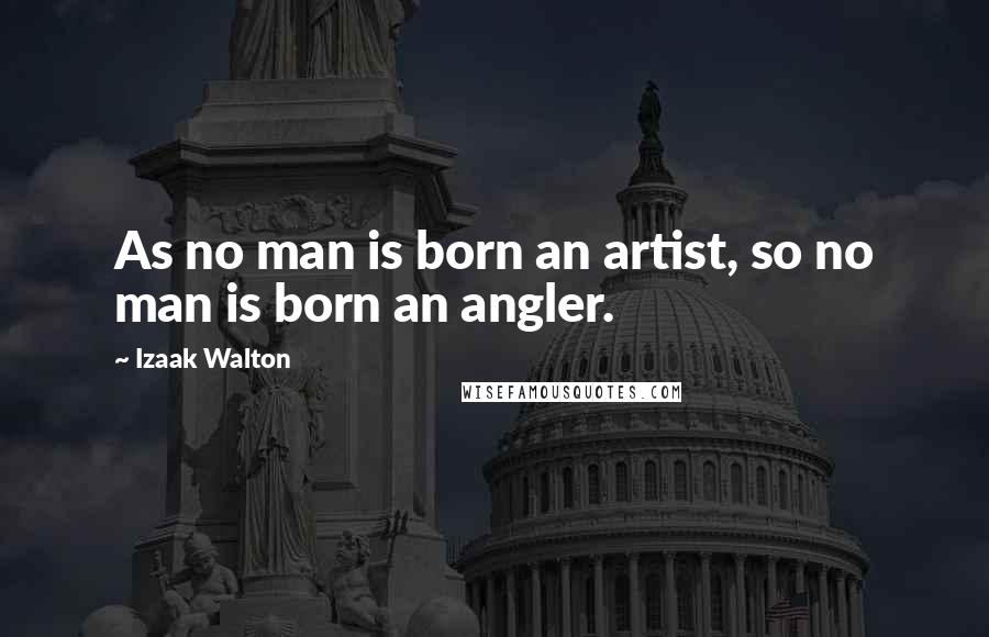 Izaak Walton Quotes: As no man is born an artist, so no man is born an angler.