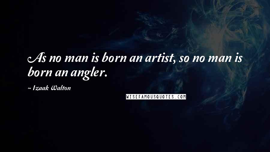 Izaak Walton Quotes: As no man is born an artist, so no man is born an angler.