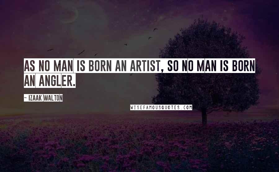 Izaak Walton Quotes: As no man is born an artist, so no man is born an angler.