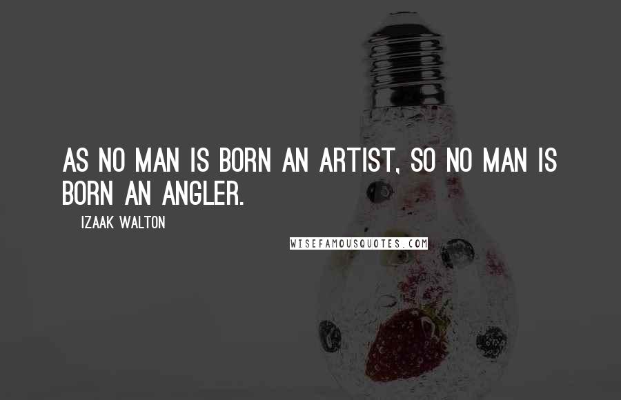 Izaak Walton Quotes: As no man is born an artist, so no man is born an angler.