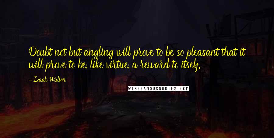 Izaak Walton Quotes: Doubt not but angling will prove to be so pleasant that it will prove to be, like virtue, a reward to itself.