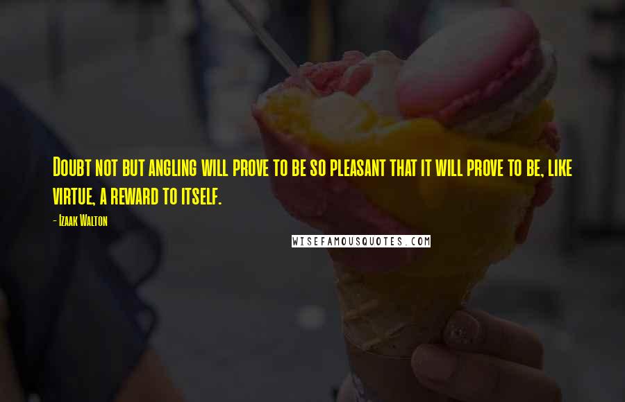 Izaak Walton Quotes: Doubt not but angling will prove to be so pleasant that it will prove to be, like virtue, a reward to itself.