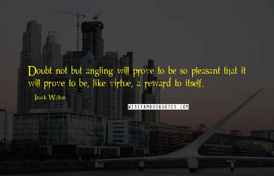 Izaak Walton Quotes: Doubt not but angling will prove to be so pleasant that it will prove to be, like virtue, a reward to itself.