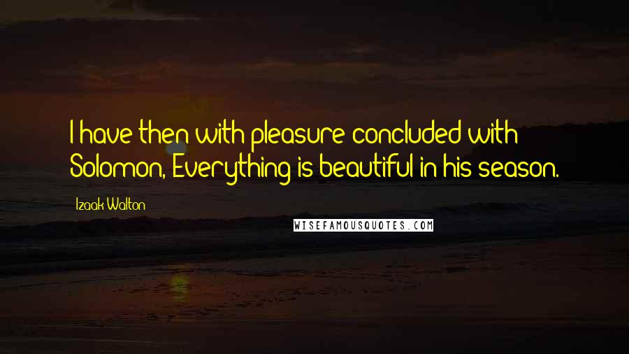 Izaak Walton Quotes: I have then with pleasure concluded with Solomon, Everything is beautiful in his season.