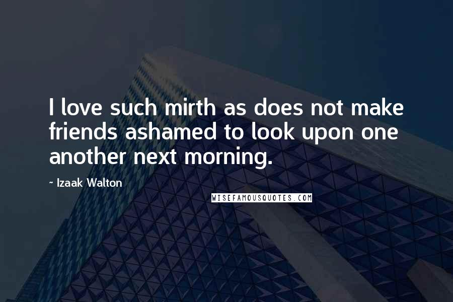 Izaak Walton Quotes: I love such mirth as does not make friends ashamed to look upon one another next morning.