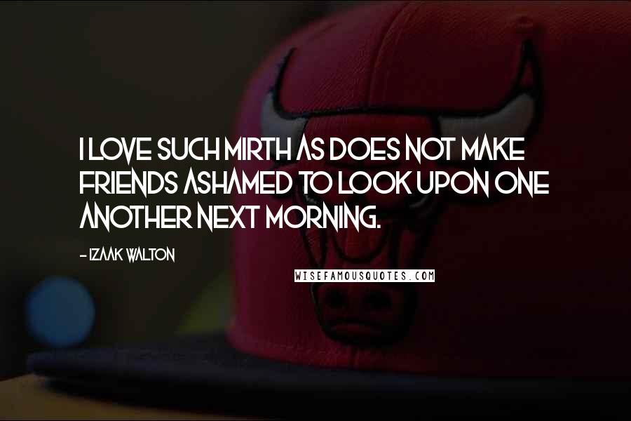 Izaak Walton Quotes: I love such mirth as does not make friends ashamed to look upon one another next morning.