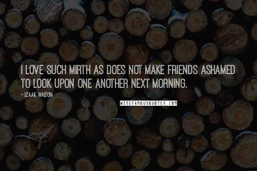 Izaak Walton Quotes: I love such mirth as does not make friends ashamed to look upon one another next morning.