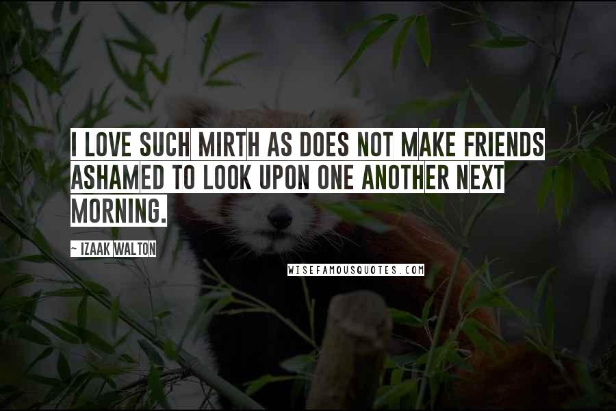 Izaak Walton Quotes: I love such mirth as does not make friends ashamed to look upon one another next morning.