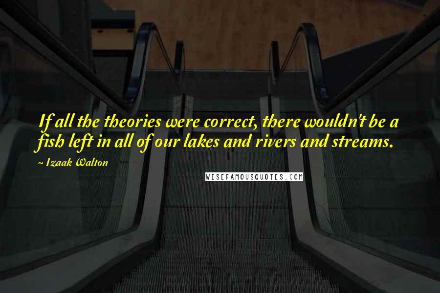 Izaak Walton Quotes: If all the theories were correct, there wouldn't be a fish left in all of our lakes and rivers and streams.