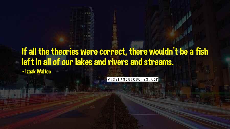 Izaak Walton Quotes: If all the theories were correct, there wouldn't be a fish left in all of our lakes and rivers and streams.