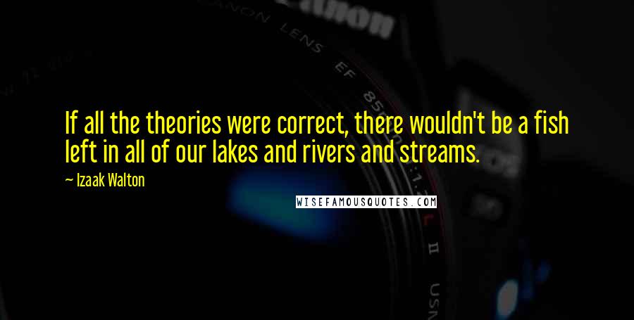 Izaak Walton Quotes: If all the theories were correct, there wouldn't be a fish left in all of our lakes and rivers and streams.