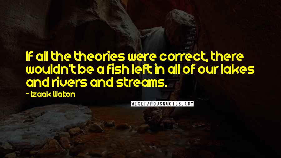 Izaak Walton Quotes: If all the theories were correct, there wouldn't be a fish left in all of our lakes and rivers and streams.