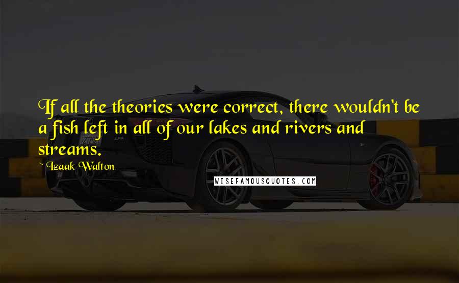 Izaak Walton Quotes: If all the theories were correct, there wouldn't be a fish left in all of our lakes and rivers and streams.