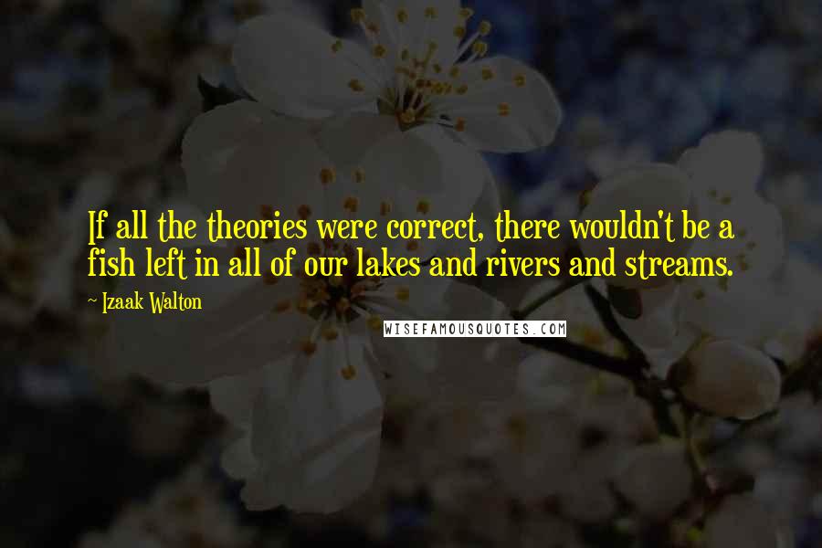 Izaak Walton Quotes: If all the theories were correct, there wouldn't be a fish left in all of our lakes and rivers and streams.