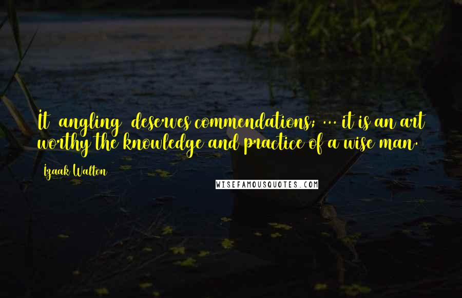 Izaak Walton Quotes: It [angling] deserves commendations; ... it is an art worthy the knowledge and practice of a wise man.