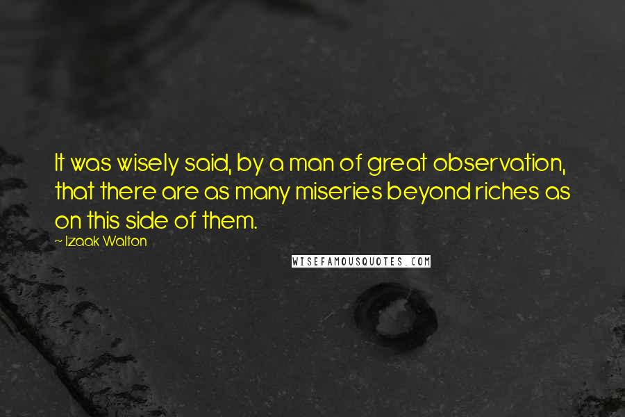 Izaak Walton Quotes: It was wisely said, by a man of great observation, that there are as many miseries beyond riches as on this side of them.