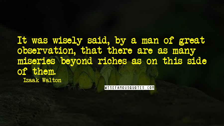 Izaak Walton Quotes: It was wisely said, by a man of great observation, that there are as many miseries beyond riches as on this side of them.