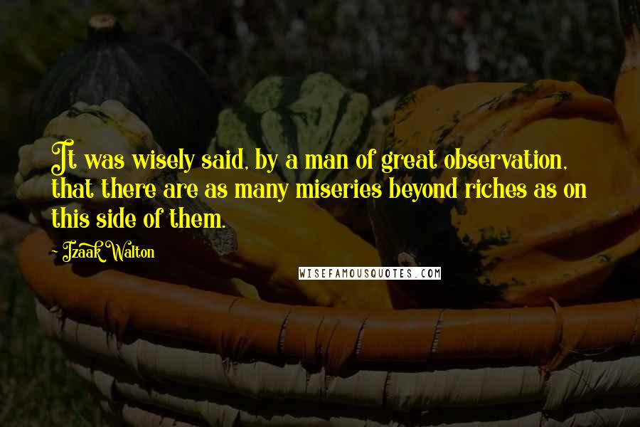 Izaak Walton Quotes: It was wisely said, by a man of great observation, that there are as many miseries beyond riches as on this side of them.