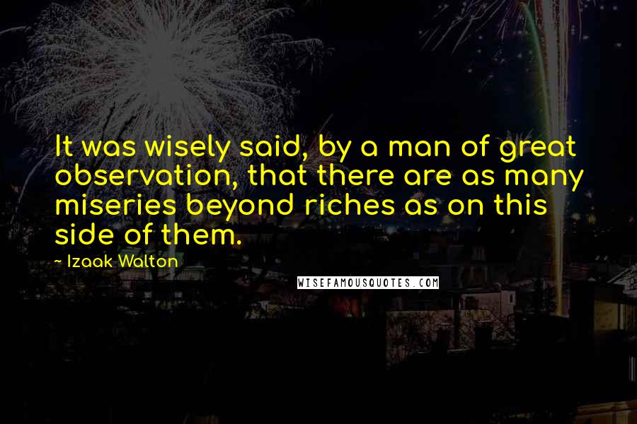 Izaak Walton Quotes: It was wisely said, by a man of great observation, that there are as many miseries beyond riches as on this side of them.