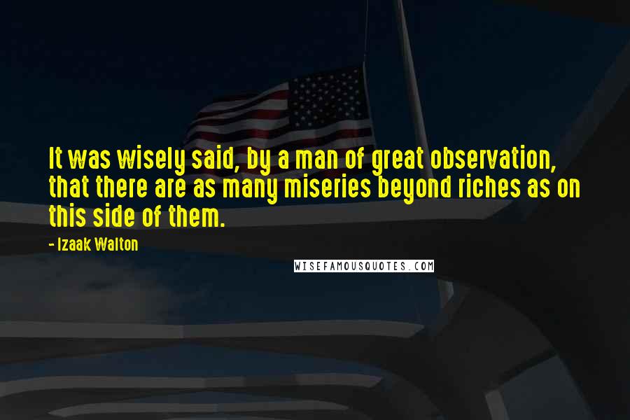 Izaak Walton Quotes: It was wisely said, by a man of great observation, that there are as many miseries beyond riches as on this side of them.