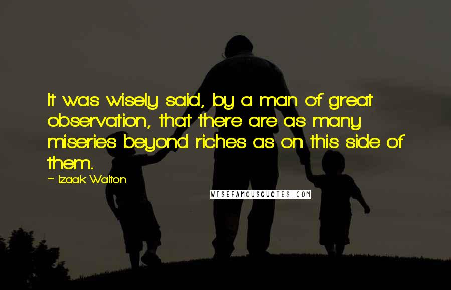 Izaak Walton Quotes: It was wisely said, by a man of great observation, that there are as many miseries beyond riches as on this side of them.