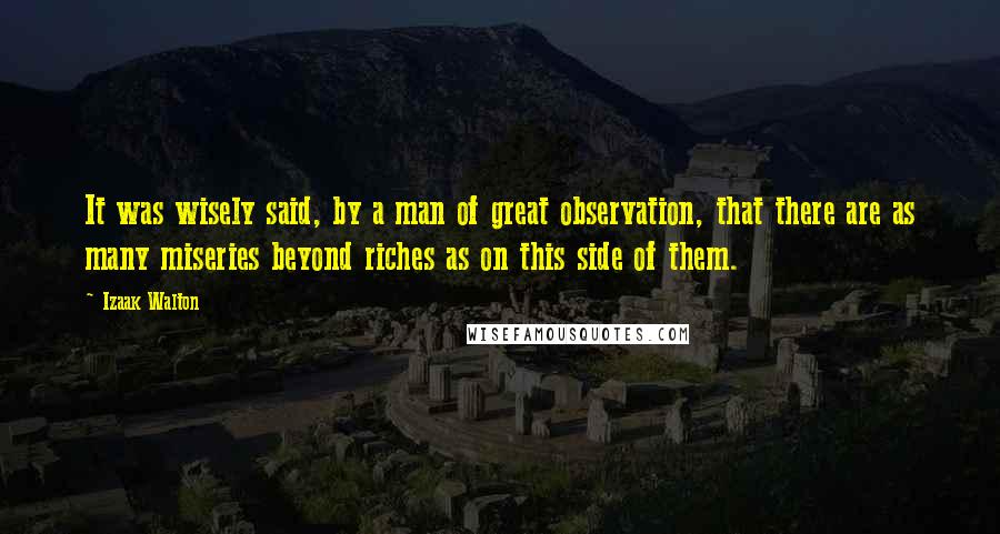 Izaak Walton Quotes: It was wisely said, by a man of great observation, that there are as many miseries beyond riches as on this side of them.