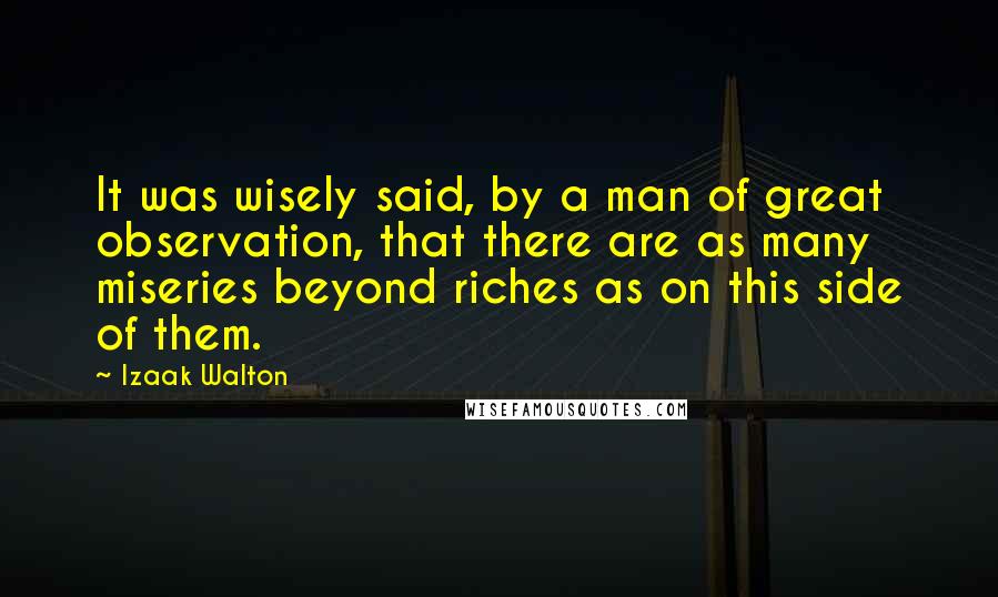 Izaak Walton Quotes: It was wisely said, by a man of great observation, that there are as many miseries beyond riches as on this side of them.