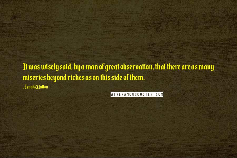 Izaak Walton Quotes: It was wisely said, by a man of great observation, that there are as many miseries beyond riches as on this side of them.