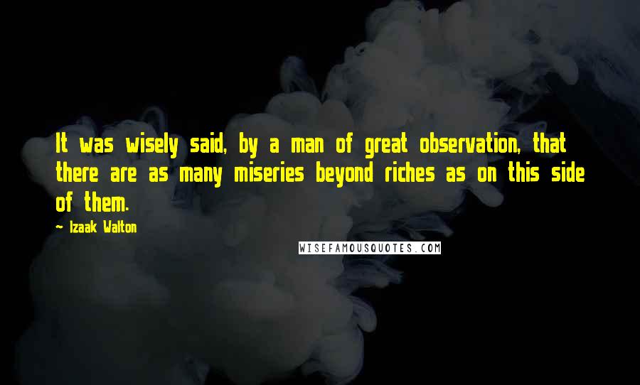 Izaak Walton Quotes: It was wisely said, by a man of great observation, that there are as many miseries beyond riches as on this side of them.