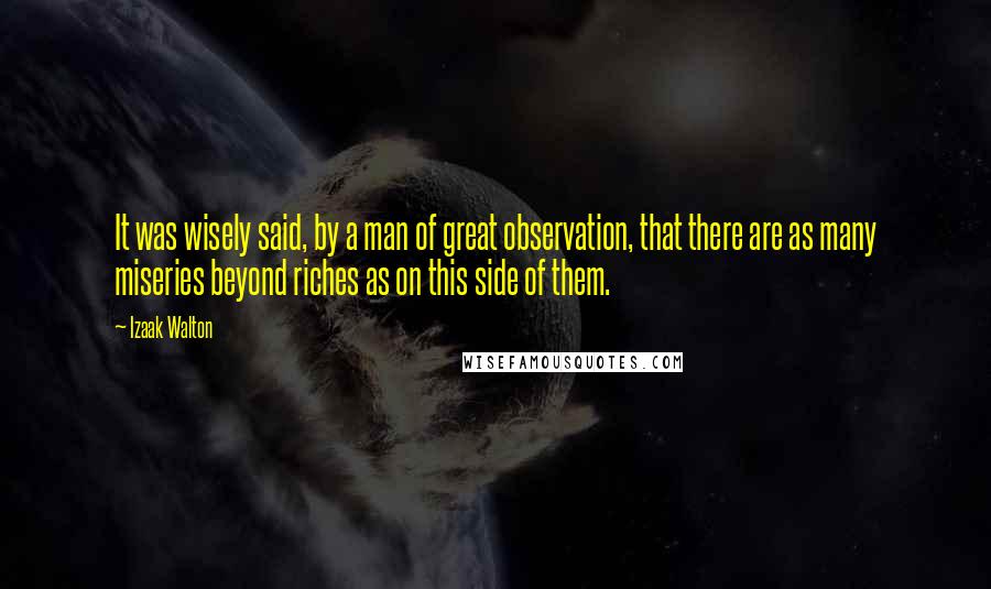 Izaak Walton Quotes: It was wisely said, by a man of great observation, that there are as many miseries beyond riches as on this side of them.