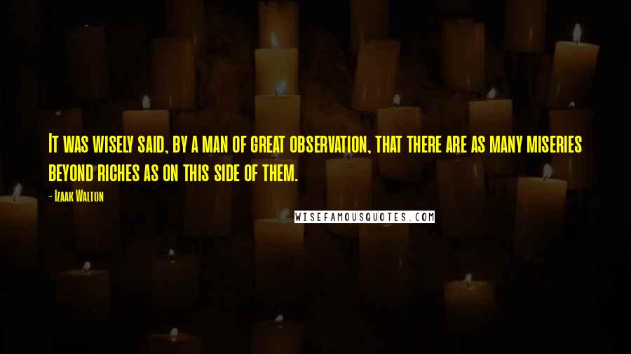 Izaak Walton Quotes: It was wisely said, by a man of great observation, that there are as many miseries beyond riches as on this side of them.