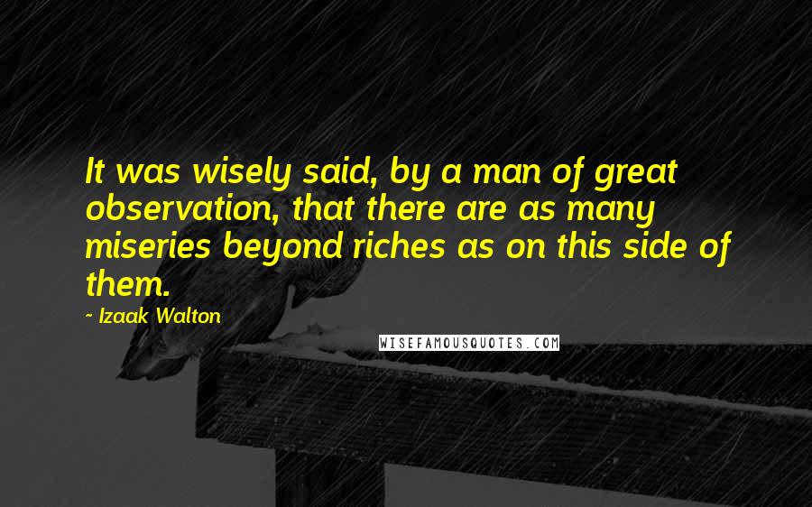 Izaak Walton Quotes: It was wisely said, by a man of great observation, that there are as many miseries beyond riches as on this side of them.