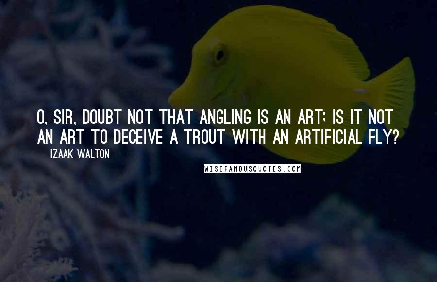 Izaak Walton Quotes: O, sir, doubt not that Angling is an art; is it not an art to deceive a trout with an artificial fly?