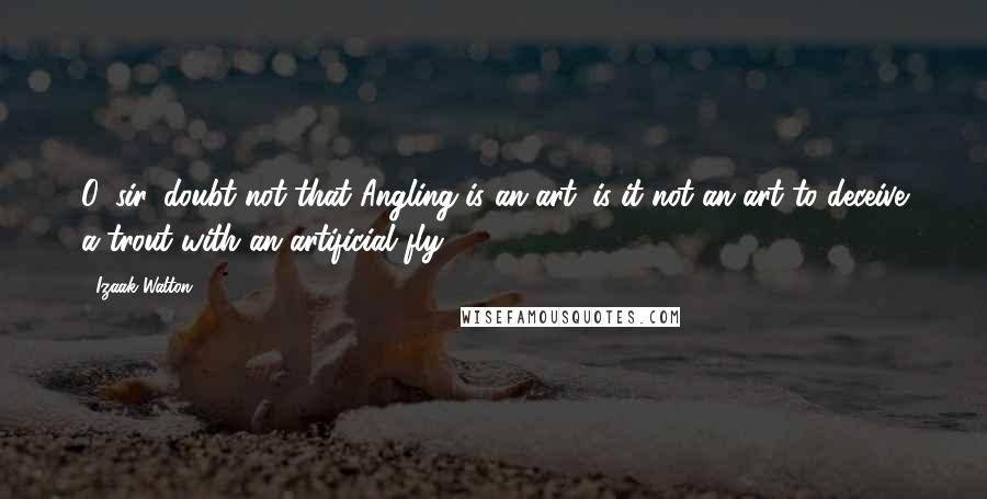 Izaak Walton Quotes: O, sir, doubt not that Angling is an art; is it not an art to deceive a trout with an artificial fly?