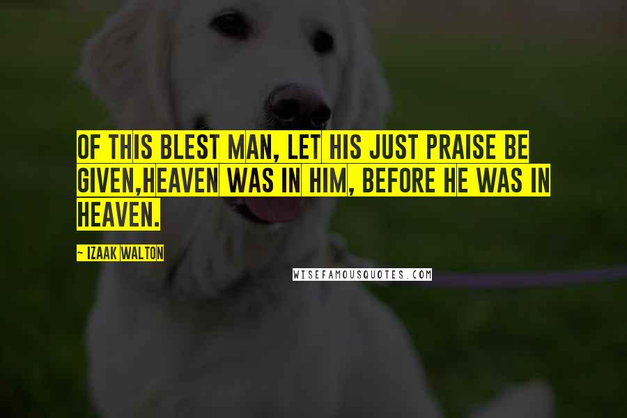 Izaak Walton Quotes: Of this blest man, let his just praise be given,Heaven was in him, before he was in Heaven.