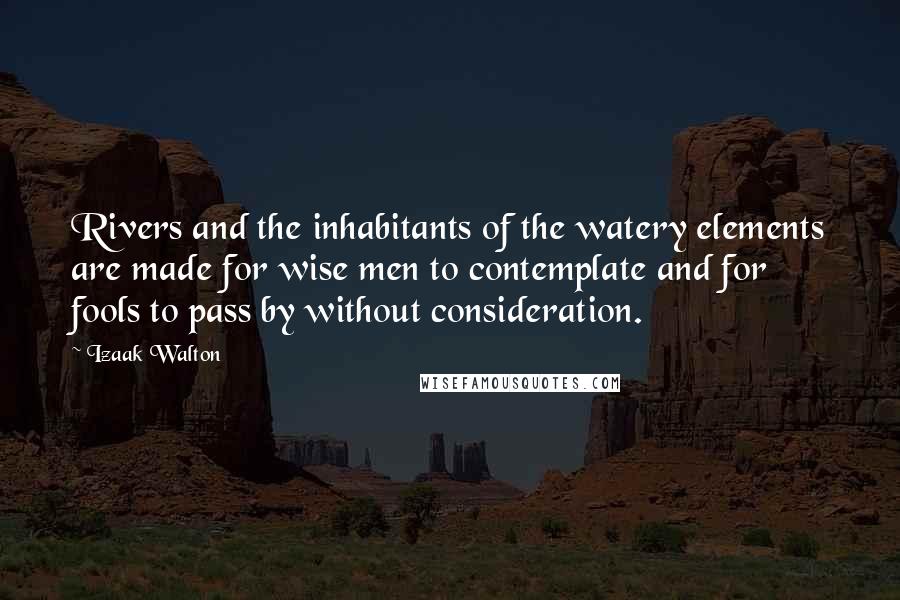 Izaak Walton Quotes: Rivers and the inhabitants of the watery elements are made for wise men to contemplate and for fools to pass by without consideration.